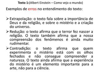 Texto 1:(Albert Einstein – Como vejo o mundo)
Exemplos de erros no entendimento do texto:
Extrapolação: o texto fala sobre a importância de
Deus e da religião, e sobre o mistério e a criação
do universo.
Redução: o texto afirma que o terror fez nascer a
religião. O texto também afirma que a nossa
compreensão dos fenômenos é ainda muito
rudimentar.
Contradição: o texto afirma que quem
experimenta o mistério está com os olhos
fechados e não consegue compreender a
natureza. O texto ainda afirma que a experiência
do mistério é um elemento importante para a
arte, não para a ciência.
 