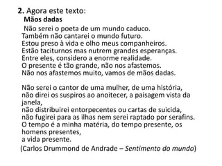 2. Agora este texto:
Mãos dadas
Não serei o poeta de um mundo caduco.
Também não cantarei o mundo futuro.
Estou preso à vida e olho meus companheiros.
Estão taciturnos mas nutrem grandes esperanças.
Entre eles, considero a enorme realidade.
O presente é tão grande, não nos afastemos.
Não nos afastemos muito, vamos de mãos dadas.
Não serei o cantor de uma mulher, de uma história,
não direi os suspiros ao anoitecer, a paisagem vista da
janela,
não distribuirei entorpecentes ou cartas de suicida,
não fugirei para as ilhas nem serei raptado por serafins.
O tempo é a minha matéria, do tempo presente, os
homens presentes,
a vida presente.
(Carlos Drummond de Andrade – Sentimento do mundo)
 