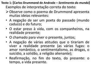 Texto 1: (Carlos Drummond de Andrade – Sentimento do mundo)
Exemplos de interpretação correta do texto:
Observe como o poema de Drummond apresenta
muitas ideias relevantes:
• A negação de ser um poeta do passado (mundo
caduco) e do futuro;
• O estar preso à vida, com os companheiros, na
realidade presente;
• O chamado para viver o presente, juntos;
• A negação de várias atitudes que o tirariam de
viver a realidade presente (as várias fugas: o
amor romântico, o sentimentalismo, as drogas, o
suicídio, a solidão, a religião alienante);
• Reafirmação, no fim do texto, do presente: o
tempo, a vida presente.
 
