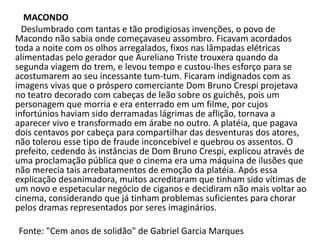 MACONDO
Deslumbrado com tantas e tão prodigiosas invenções, o povo de
Macondo não sabia onde começavaseu assombro. Ficavam acordados
toda a noite com os olhos arregalados, fixos nas lâmpadas elétricas
alimentadas pelo gerador que Aureliano Triste trouxera quando da
segunda viagem do trem, e levou tempo e custou-lhes esforço para se
acostumarem ao seu incessante tum-tum. Ficaram indignados com as
imagens vivas que o próspero comerciante Dom Bruno Crespi projetava
no teatro decorado com cabeças de leão sobre os guichês, pois um
personagem que morria e era enterrado em um filme, por cujos
infortúnios haviam sido derramadas lágrimas de aflição, tornava a
aparecer vivo e transformado em árabe no outro. A platéia, que pagava
dois centavos por cabeça para compartilhar das desventuras dos atores,
não tolerou esse tipo de fraude inconcebível e quebrou os assentos. O
prefeito, cedendo às instâncias de Dom Bruno Crespi, explicou através de
uma proclamação pública que o cinema era uma máquina de ilusões que
não merecia tais arrebatamentos de emoção da platéia. Após essa
explicação desanimadora, muitos acreditaram que tinham sido vítimas de
um novo e espetacular negócio de ciganos e decidiram não mais voltar ao
cinema, considerando que já tinham problemas suficientes para chorar
pelos dramas representados por seres imaginários.
Fonte: "Cem anos de solidão" de Gabriel Garcia Marques
 