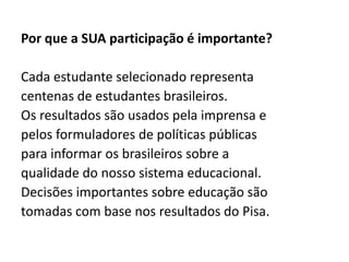 Por que a SUA participação é importante?
Cada estudante selecionado representa
centenas de estudantes brasileiros.
Os resultados são usados pela imprensa e
pelos formuladores de políticas públicas
para informar os brasileiros sobre a
qualidade do nosso sistema educacional.
Decisões importantes sobre educação são
tomadas com base nos resultados do Pisa.
 
