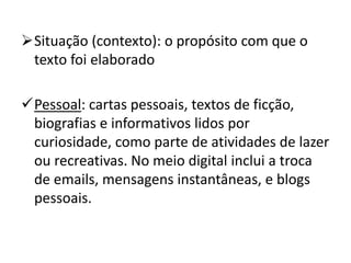 Situação (contexto): o propósito com que o
texto foi elaborado
Pessoal: cartas pessoais, textos de ficção,
biografias e informativos lidos por
curiosidade, como parte de atividades de lazer
ou recreativas. No meio digital inclui a troca
de emails, mensagens instantâneas, e blogs
pessoais.
 