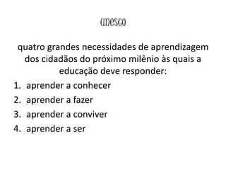 unesco
quatro grandes necessidades de aprendizagem
dos cidadãos do próximo milênio às quais a
educação deve responder:
1. aprender a conhecer
2. aprender a fazer
3. aprender a conviver
4. aprender a ser
 