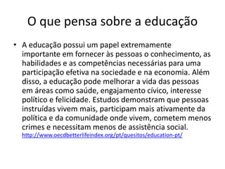 O que pensa sobre a educação
• A educação possui um papel extremamente
importante em fornecer às pessoas o conhecimento, as
habilidades e as competências necessárias para uma
participação efetiva na sociedade e na economia. Além
disso, a educação pode melhorar a vida das pessoas
em áreas como saúde, engajamento cívico, interesse
político e felicidade. Estudos demonstram que pessoas
instruídas vivem mais, participam mais ativamente da
política e da comunidade onde vivem, cometem menos
crimes e necessitam menos de assistência social.
http://www.oecdbetterlifeindex.org/pt/quesitos/education-pt/
 