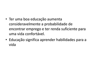 • Ter uma boa educação aumenta
consideravelmente a probabilidade de
encontrar emprego e ter renda suficiente para
uma vida confortável.
• Educação significa aprender habilidades para a
vida
 