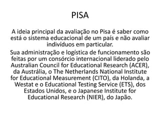PISA
A ideia principal da avaliação no Pisa é saber como
está o sistema educacional de um país e não avaliar
indivíduos em particular.
Sua administração e logística de funcionamento são
feitas por um consórcio internacional liderado pelo
Australian Council for Educational Research (ACER),
da Austrália, o The Netherlands National Institute
for Educational Measurement (CITO), da Holanda, a
Westat e o Educational Testing Service (ETS), dos
Estados Unidos, e o Japanese Institute for
Educational Research (NIER), do Japão.
 