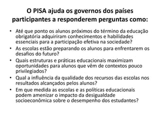 O PISA ajuda os governos dos países
participantes a responderem perguntas como:
• Até que ponto os alunos próximos do término da educação
obrigatória adquiriram conhecimentos e habilidades
essenciais para a participação efetiva na sociedade?
• As escolas estão preparando os alunos para enfrentarem os
desafios do futuro?
• Quais estruturas e práticas educacionais maximizam
oportunidades para alunos que vêm de contextos pouco
privilegiados?
• Qual a influência da qualidade dos recursos das escolas nos
resultados alcançados pelos alunos?
• Em que medida as escolas e as políticas educacionais
podem amenizar o impacto da desigualdade
socioeconômica sobre o desempenho dos estudantes?
 