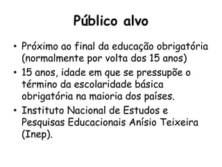 Público alvo
• Próximo ao final da educação obrigatória
(normalmente por volta dos 15 anos)
• 15 anos, idade em que se pressupõe o
término da escolaridade básica
obrigatória na maioria dos países.
• Instituto Nacional de Estudos e
Pesquisas Educacionais Anísio Teixeira
(Inep).
 