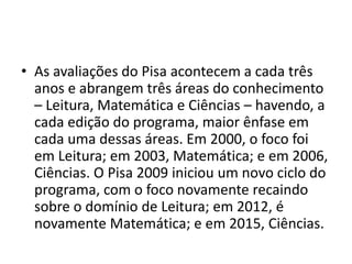 • As avaliações do Pisa acontecem a cada três
anos e abrangem três áreas do conhecimento
– Leitura, Matemática e Ciências – havendo, a
cada edição do programa, maior ênfase em
cada uma dessas áreas. Em 2000, o foco foi
em Leitura; em 2003, Matemática; e em 2006,
Ciências. O Pisa 2009 iniciou um novo ciclo do
programa, com o foco novamente recaindo
sobre o domínio de Leitura; em 2012, é
novamente Matemática; e em 2015, Ciências.
 