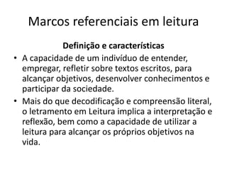 Marcos referenciais em leitura
Definição e características
• A capacidade de um indivíduo de entender,
empregar, refletir sobre textos escritos, para
alcançar objetivos, desenvolver conhecimentos e
participar da sociedade.
• Mais do que decodificação e compreensão literal,
o letramento em Leitura implica a interpretação e
reflexão, bem como a capacidade de utilizar a
leitura para alcançar os próprios objetivos na
vida.
 