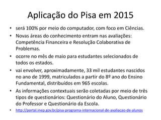 Aplicação do Pisa em 2015
• será 100% por meio do computador, com foco em Ciências.
• Novas áreas do conhecimento entram nas avaliações:
Competência Financeira e Resolução Colaborativa de
Problemas.
• ocorre no mês de maio para estudantes selecionados de
todos os estados.
• vai envolver, aproximadamente, 33 mil estudantes nascidos
no ano de 1999, matriculados a partir do 8º ano do Ensino
Fundamental, distribuídos em 965 escolas.
• As informações contextuais serão coletadas por meio de três
tipos de questionários: Questionário do Aluno, Questionário
do Professor e Questionário da Escola.
• http://portal.inep.gov.br/pisa-programa-internacional-de-avaliacao-de-alunos
 