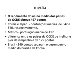 média
• O rendimento do aluno médio dos países
da OCDE obteve 497 pontos
• Coreia e Japão - pontuações médias de 542 e
540, respectivamente.
• México - pontuação média de 417
• diferença entre os países da OCDE de melhor e
pior desempenho é de 125 pontos.
• Brasil - 140 pontos separam o desempenho
médio do Brasil e da Coreia.
 