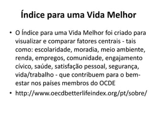 Índice para uma Vida Melhor
• O Índice para uma Vida Melhor foi criado para
visualizar e comparar fatores centrais - tais
como: escolaridade, moradia, meio ambiente,
renda, empregos, comunidade, engajamento
cívico, saúde, satisfação pessoal, segurança,
vida/trabalho - que contribuem para o bem-
estar nos países membros do OCDE
• http://www.oecdbetterlifeindex.org/pt/sobre/
 