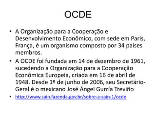 OCDE
• A Organização para a Cooperação e
Desenvolvimento Econômico, com sede em Paris,
França, é um organismo composto por 34 países
membros.
• A OCDE foi fundada em 14 de dezembro de 1961,
sucedendo a Organização para a Cooperação
Econômica Europeia, criada em 16 de abril de
1948. Desde 1º de junho de 2006, seu Secretário-
Geral é o mexicano José Ángel Gurría Treviño
• http://www.sain.fazenda.gov.br/sobre-a-sain-1/ocde
 