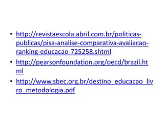 • http://revistaescola.abril.com.br/politicas-
publicas/pisa-analise-comparativa-avaliacao-
ranking-educacao-725258.shtml
• http://pearsonfoundation.org/oecd/brazil.ht
ml
• http://www.sbec.org.br/destino_educacao_liv
ro_metodologia.pdf
 