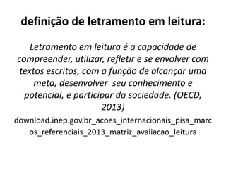 definição de letramento em leitura:
Letramento em leitura é a capacidade de
compreender, utilizar, refletir e se envolver com
textos escritos, com a função de alcançar uma
meta, desenvolver seu conhecimento e
potencial, e participar da sociedade. (OECD,
2013)
download.inep.gov.br_acoes_internacionais_pisa_marc
os_referenciais_2013_matriz_avaliacao_leitura
 