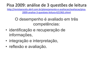 Pisa 2009: análise de 3 questões de leitura
http://revistaescola.abril.com.br/planejamento-e-avaliacao/avaliacao/pisa-
2009-analise-3-questoes-leitura-621963.shtml
O desempenho é avaliado em três
competências:
• identificação e recuperação de
informações,
• integração e interpretação,
• reflexão e avaliação.
 