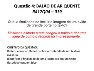 Questão 4: BALÃO DE AR QUENTE
R417Q04 – 019
Qual a finalidade de incluir a imagem de um avião
de grande porte no texto?
Mostrar a altitude a que chegou o balão e dar uma
ideia de como o recorde foi impressionante.
OBJETIVO DA QUESTÃO:
Refletir e avaliar: Refletir sobre o conteúdo de um texto e
avaliá-lo.
Identificar a finalidade de uma ilustração em um texto
descritivo esquemático.
 