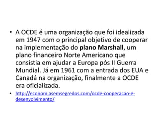 • A OCDE é uma organização que foi idealizada
em 1947 com o principal objetivo de cooperar
na implementação do plano Marshall, um
plano financeiro Norte Americano que
consistia em ajudar a Europa pós II Guerra
Mundial. Já em 1961 com a entrada dos EUA e
Canadá na organização, finalmente a OCDE
era oficializada.
• http://economiasemsegredos.com/ocde-cooperacao-e-
desenvolvimento/
 