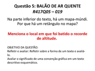 Questão 5: BALÃO DE AR QUENTE
R417Q05 – 019
Na parte inferior do texto, há um mapa-múndi.
Por que há um retângulo no mapa?
Menciona o local em que foi batido o recorde
de altitude.
OBJETIVO DA QUESTÃO:
Refletir e avaliar: Refletir sobre a forma de um texto e avaliá-
lo.
Avaliar o significado de uma convenção gráfica em um texto
descritivo esquemático.
 