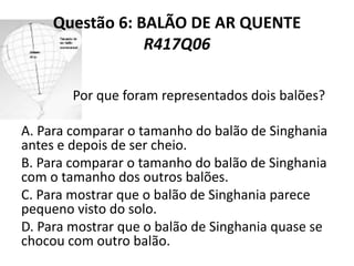 Questão 6: BALÃO DE AR QUENTE
R417Q06
Por que foram representados dois balões?
A. Para comparar o tamanho do balão de Singhania
antes e depois de ser cheio.
B. Para comparar o tamanho do balão de Singhania
com o tamanho dos outros balões.
C. Para mostrar que o balão de Singhania parece
pequeno visto do solo.
D. Para mostrar que o balão de Singhania quase se
chocou com outro balão.
 