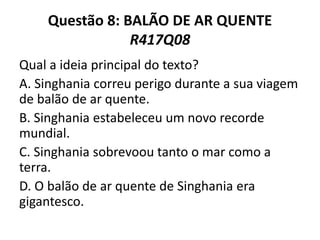 Questão 8: BALÃO DE AR QUENTE
R417Q08
Qual a ideia principal do texto?
A. Singhania correu perigo durante a sua viagem
de balão de ar quente.
B. Singhania estabeleceu um novo recorde
mundial.
C. Singhania sobrevoou tanto o mar como a
terra.
D. O balão de ar quente de Singhania era
gigantesco.
 
