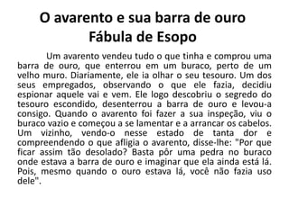 O avarento e sua barra de ouro
Fábula de Esopo
Um avarento vendeu tudo o que tinha e comprou uma
barra de ouro, que enterrou em um buraco, perto de um
velho muro. Diariamente, ele ia olhar o seu tesouro. Um dos
seus empregados, observando o que ele fazia, decidiu
espionar aquele vai e vem. Ele logo descobriu o segredo do
tesouro escondido, desenterrou a barra de ouro e levou-a
consigo. Quando o avarento foi fazer a sua inspeção, viu o
buraco vazio e começou a se lamentar e a arrancar os cabelos.
Um vizinho, vendo-o nesse estado de tanta dor e
compreendendo o que afligia o avarento, disse-lhe: "Por que
ficar assim tão desolado? Basta pôr uma pedra no buraco
onde estava a barra de ouro e imaginar que ela ainda está lá.
Pois, mesmo quando o ouro estava lá, você não fazia uso
dele".
 