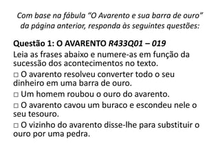 Com base na fábula “O Avarento e sua barra de ouro”
da página anterior, responda às seguintes questões:
Questão 1: O AVARENTO R433Q01 – 019
Leia as frases abaixo e numere-as em função da
sucessão dos acontecimentos no texto.
□ O avarento resolveu converter todo o seu
dinheiro em uma barra de ouro.
□ Um homem roubou o ouro do avarento.
□ O avarento cavou um buraco e escondeu nele o
seu tesouro.
□ O vizinho do avarento disse-lhe para substituir o
ouro por uma pedra.
 