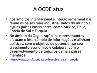 A OCDE atua
• nos âmbitos internacional e intergovernamental e
reúne os países mais industrializados do mundo e
alguns países emergentes, como México, Chile,
Coreia do Sul e Turquia.
• No âmbito da Organização, os representantes
efetuam o intercâmbio de informações e alinham
políticas, com o objetivo de potencializar seu
crescimento econômico e colaborar com o
desenvolvimento de todos os demais países
membros
• http://www.sain.fazenda.gov.br/sobre-a-sain-1/ocde
 