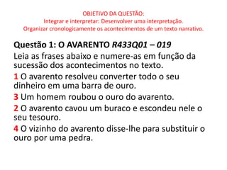 OBJETIVO DA QUESTÃO:
Integrar e interpretar: Desenvolver uma interpretação.
Organizar cronologicamente os acontecimentos de um texto narrativo.
Questão 1: O AVARENTO R433Q01 – 019
Leia as frases abaixo e numere-as em função da
sucessão dos acontecimentos no texto.
1 O avarento resolveu converter todo o seu
dinheiro em uma barra de ouro.
3 Um homem roubou o ouro do avarento.
2 O avarento cavou um buraco e escondeu nele o
seu tesouro.
4 O vizinho do avarento disse-lhe para substituir o
ouro por uma pedra.
 