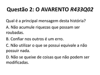 Questão 2: O AVARENTO R433Q02
Qual é a principal mensagem desta história?
A. Não acumule riquezas que possam ser
roubadas.
B. Confiar nos outros é um erro.
C. Não utilizar o que se possui equivale a não
possuir nada.
D. Não se queixe de coisas que não podem ser
modificadas.
 