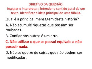 OBJETIVO DA QUESTÃO:
Integrar e interpretar: Entender o sentido geral de um
texto. Identificar a ideia principal de uma fábula.
Qual é a principal mensagem desta história?
A. Não acumule riquezas que possam ser
roubadas.
B. Confiar nos outros é um erro.
C. Não utilizar o que se possui equivale a não
possuir nada.
D. Não se queixe de coisas que não podem ser
modificadas.
 