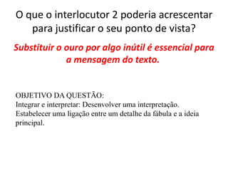 O que o interlocutor 2 poderia acrescentar
para justificar o seu ponto de vista?
Substituir o ouro por algo inútil é essencial para
a mensagem do texto.
OBJETIVO DA QUESTÃO:
Integrar e interpretar: Desenvolver uma interpretação.
Estabelecer uma ligação entre um detalhe da fábula e a ideia
principal.
 