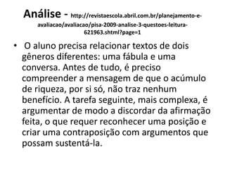 Análise - http://revistaescola.abril.com.br/planejamento-e-
avaliacao/avaliacao/pisa-2009-analise-3-questoes-leitura-
621963.shtml?page=1
• O aluno precisa relacionar textos de dois
gêneros diferentes: uma fábula e uma
conversa. Antes de tudo, é preciso
compreender a mensagem de que o acúmulo
de riqueza, por si só, não traz nenhum
benefício. A tarefa seguinte, mais complexa, é
argumentar de modo a discordar da afirmação
feita, o que requer reconhecer uma posição e
criar uma contraposição com argumentos que
possam sustentá-la.
 