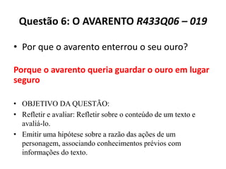 Questão 6: O AVARENTO R433Q06 – 019
• Por que o avarento enterrou o seu ouro?
• OBJETIVO DA QUESTÃO:
• Refletir e avaliar: Refletir sobre o conteúdo de um texto e
avaliá-lo.
• Emitir uma hipótese sobre a razão das ações de um
personagem, associando conhecimentos prévios com
informações do texto.
Porque o avarento queria guardar o ouro em lugar
seguro
 