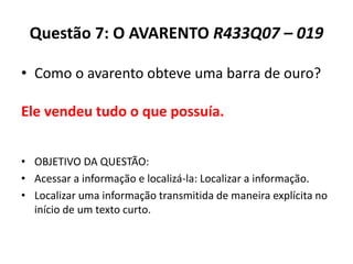 Questão 7: O AVARENTO R433Q07 – 019
• Como o avarento obteve uma barra de ouro?
• OBJETIVO DA QUESTÃO:
• Acessar a informação e localizá-la: Localizar a informação.
• Localizar uma informação transmitida de maneira explícita no
início de um texto curto.
Ele vendeu tudo o que possuía.
 