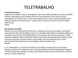 TELETRABALHO
O caminho do futuro
Imagine que maravilha ir para o "teletrabalho"1 por uma estrada eletrônica, com todo o trabalho
feito por computador ou por telefone! Não seria mais necessário tomar ônibus ou trens
superlotados, nem perder horas e horas no transporte entre a casa e o local de trabalho. Seria
possível trabalhar onde quiséssemos - imagine o que isso seria em termos de oportunidades
profissionais!
Milena
Um desastre anunciado
Reduzir as horas de deslocamento e diminuir o respectivo consumo de energia é, sem dúvida,
uma excelente ideia. Mas tal objetivo deveria ser atingido melhorando os transportes públicos ou
fazendo com que os locais de trabalho fossem mais próximos da moradia das pessoas. A ideia
ambiciosa, segundo a qual o teletrabalho deveria fazer parte do modo de vida de todo o mundo,
só levaria as pessoas a ficarem cada vez mais isoladas. Será que desejamos que o nosso
sentimento de fazer parte de uma comunidade se deteriore ainda mais?
Ricardo
1 - O "teletrabalho" é um termo inventado por Jack Nilles no começo dos anos 1970 para
designar uma forma de trabalho em que as pessoas trabalham diante do computador, longe do
escritório central (por exemplo, em casa), transmitindo os dados e documentos para o escritório
central, via linhas telefônicas.
 