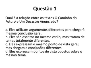 Questão 1
Qual é a relação entre os textos O Caminho do
Futuro e Um Desastre Anunciado?
a. Eles utilizam argumentos diferentes para chegarà
mesma conclusão geral.
b. Eles são escritos no mesmo estilo, mas tratam de
temas totalmente diferentes.
c. Eles expressam o mesmo ponto de vista geral,
mas chegam a conclusões diferentes.
d. Eles expressam pontos de vista opostos sobre o
mesmo tema.
 