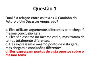Questão 1
Qual é a relação entre os textos O Caminho do
Futuro e Um Desastre Anunciado?
a. Eles utilizam argumentos diferentes para chegarà
mesma conclusão geral.
b. Eles são escritos no mesmo estilo, mas tratam de
temas totalmente diferentes.
c. Eles expressam o mesmo ponto de vista geral,
mas chegam a conclusões diferentes.
d. Eles expressam pontos de vista opostos sobre o
mesmo tema.
 