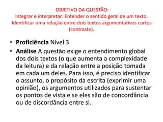 OBJETIVO DA QUESTÃO:
Integrar e interpretar: Entender o sentido geral de um texto.
Identificar uma relação entre dois textos argumentativos curtos
(contraste).
• Proficiência Nível 3
• Análise A questão exige o entendimento global
dos dois textos (o que aumenta a complexidade
da leitura) e da relação entre a posição tomada
em cada um deles. Para isso, é preciso identificar
o assunto, o propósito da escrita (exprimir uma
opinião), os argumentos utilizados para sustentar
os pontos de vista e se eles são de concordância
ou de discordância entre si.
 