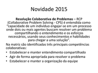 Novidade 2015
Resolução Colaborativa de Problemas – RCP
(Collaborative Problem Solving - CPS) é entendida como
“capacidade de um indivíduo engajar-se em um processo
onde dois ou mais agentes buscam resolver um problema
compartilhando o entendimento e os esforços
necessários, usando seus conhecimentos e habilidades
para chegar a uma solução”.
Na matriz são identificadas três principais competências
colaborativas:
• Estabelecer e manter entendimento compartilhado
• Agir de forma apropriada para resolver o problema
• Estabelecer e manter a organização da equipe
 