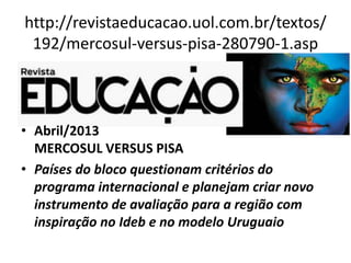 http://revistaeducacao.uol.com.br/textos/
192/mercosul-versus-pisa-280790-1.asp
• Abril/2013
MERCOSUL VERSUS PISA
• Países do bloco questionam critérios do
programa internacional e planejam criar novo
instrumento de avaliação para a região com
inspiração no Ideb e no modelo Uruguaio
 