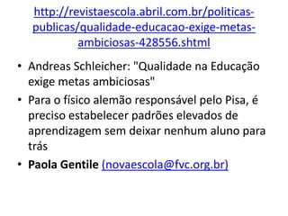 http://revistaescola.abril.com.br/politicas-
publicas/qualidade-educacao-exige-metas-
ambiciosas-428556.shtml
• Andreas Schleicher: "Qualidade na Educação
exige metas ambiciosas"
• Para o físico alemão responsável pelo Pisa, é
preciso estabelecer padrões elevados de
aprendizagem sem deixar nenhum aluno para
trás
• Paola Gentile (novaescola@fvc.org.br)
 