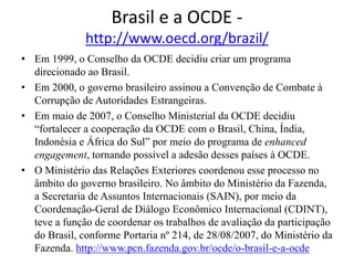 Brasil e a OCDE -
http://www.oecd.org/brazil/
• Em 1999, o Conselho da OCDE decidiu criar um programa
direcionado ao Brasil.
• Em 2000, o governo brasileiro assinou a Convenção de Combate à
Corrupção de Autoridades Estrangeiras.
• Em maio de 2007, o Conselho Ministerial da OCDE decidiu
“fortalecer a cooperação da OCDE com o Brasil, China, Índia,
Indonésia e África do Sul” por meio do programa de enhanced
engagement, tornando possível a adesão desses países à OCDE.
• O Ministério das Relações Exteriores coordenou esse processo no
âmbito do governo brasileiro. No âmbito do Ministério da Fazenda,
a Secretaria de Assuntos Internacionais (SAIN), por meio da
Coordenação-Geral de Diálogo Econômico Internacional (CDINT),
teve a função de coordenar os trabalhos de avaliação da participação
do Brasil, conforme Portaria nº 214, de 28/08/2007, do Ministério da
Fazenda. http://www.pcn.fazenda.gov.br/ocde/o-brasil-e-a-ocde
 