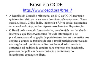Brasil e a OCDE -
http://www.oecd.org/brazil/
• A Reunião do Conselho Ministerial de 2012 da OCDE marcou o
quinto aniversário do lançamento do enhanced engagement. Nessa
ocasião, Brasil, China, Índia, Indonésia e África do Sul passaram a
ser considerados key partners (parceiros-chave) na Organização.
• O Brasil pode atuar, de forma seletiva, nos Comitês que lhe são de
interesse e que lhe servem como fonte de informações e de
plataforma para a divulgação de posicionamentos. As discussões nos
comitês e grupos de trabalho de que o Brasil participa têm revelado
convergência de políticas em diversas áreas, desde combate à
corrupção até padrões de conduta para empresas multinacionais,
passando por políticas de concorrência e de fomento do
investimento estrangeiro direto.
 