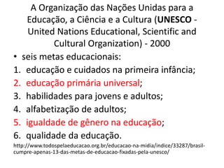 A Organização das Nações Unidas para a
Educação, a Ciência e a Cultura (UNESCO -
United Nations Educational, Scientific and
Cultural Organization) - 2000
• seis metas educacionais:
1. educação e cuidados na primeira infância;
2. educação primária universal;
3. habilidades para jovens e adultos;
4. alfabetização de adultos;
5. igualdade de gênero na educação;
6. qualidade da educação.
http://www.todospelaeducacao.org.br/educacao-na-midia/indice/33287/brasil-
cumpre-apenas-13-das-metas-de-educacao-fixadas-pela-unesco/
 
