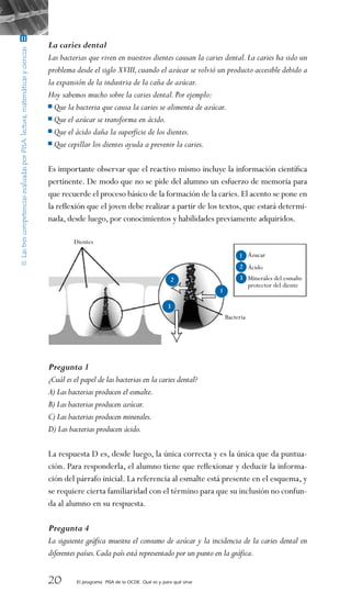 20 El programa PISA de la OCDE. Qué es y para qué sirve
La caries dental
Las bacterias que viven en nuestros dientes causan la caries dental.La caries ha sido un
problema desde el siglo XVIII,cuando el azúcar se volvió un producto accesible debido a
la expansión de la industria de la caña de azúcar.
Hoy sabemos mucho sobre la caries dental.Por ejemplo:
Que la bacteria que causa la caries se alimenta de azúcar.
Que el azúcar se transforma en ácido.
Que el ácido daña la superficie de los dientes.
Que cepillar los dientes ayuda a prevenir la caries.
 
Es importante observar que el reactivo mismo incluye la información científica
pertinente. De modo que no se pide del alumno un esfuerzo de memoria para
que recuerde el proceso básico de la formación de la caries.El acento se pone en
la reflexión que el joven debe realizar a partir de los textos, que estará determi-
nada, desde luego, por conocimientos y habilidades previamente adquiridos.
 
Pregunta 1
¿Cuál es el papel de las bacterias en la caries dental?
A) Las bacterias producen el esmalte.
B) Las bacterias producen azúcar.
C) Las bacterias producen minerales.
D) Las bacterias producen ácido.
 
La respuesta D es, desde luego, la única correcta y es la única que da puntua-
ción. Para responderla, el alumno tiene que reflexionar y deducir la informa-
ción del párrafo inicial. La referencia al esmalte está presente en el esquema, y
se requiere cierta familiaridad con el término para que su inclusión no confun-
da al alumno en su respuesta.
 
Pregunta 4
La siguiente gráfica muestra el consumo de azúcar y la incidencia de la caries dental en
diferentes países.Cada país está representado por un punto en la gráfica.
Dientes
Bacteria
Ázucar
Ácido
Minerales del esmalte
protector del diente
 