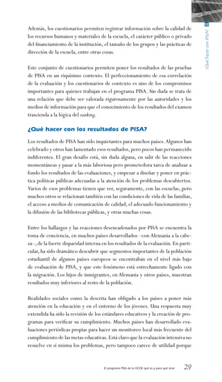 El programa PISA de la OCDE qué es y para qué sirve 29
Además, los cuestionarios permiten registrar información sobre la calidad de
los recursos humanos y materiales de la escuela, el carácter público o privado
del financiamiento de la institución, el tamaño de los grupos y las prácticas de
dirección de la escuela, entre otras cosas.
Este conjunto de cuestionarios permiten poner los resultados de las pruebas
de PISA en un riquísimo contexto. El perfeccionamiento de esa correlación
de la evaluación y los cuestionarios de contexto es uno de los compromisos
importantes para quienes trabajan en el programa PISA. Sin duda se trata de
una relación que debe ser valorada rigurosamente por las autoridades y los
medios de información para que el conocimiento de los resultados del examen
trascienda a la lógica del ranking.
 
¿Qué hacer con los resultados de PISA?
Los resultados de PISA han sido inquietantes para muchos países.Algunos han
celebrado y otros han lamentado esos resultados, pero pocos han permanecido
indiferentes. El gran desafío está, sin duda alguna, en salir de las reacciones
momentáneas y pasar a la más laboriosa pero prometedora tarea de analizar a
fondo los resultados de las evaluaciones, y empezar a diseñar y poner en prác-
tica políticas públicas adecuadas a la atención de los problemas descubiertos.
Varios de esos problemas tienen que ver, seguramente, con las escuelas, pero
muchos otros se relacionan también con las condiciones de vida de las familias,
el acceso a medios de comunicación de calidad, el adecuado funcionamiento y
la difusión de las bibliotecas públicas, y otras muchas cosas.
Entre los hallazgos y las reacciones desencadenados por PISA se encuentra la
toma de conciencia, en muchos países desarrollados –con Alemania a la cabe-
za–,de la fuerte disparidad interna en los resultados de la evaluación.En parti-
cular, ha sido dramático descubrir que segmentos importantes de la población
estudiantil de algunos países europeos se encontraban en el nivel más bajo
de evaluación de PISA, y que este fenómeno está estrechamente ligado con
la migración. Los hijos de inmigrantes, en Alemania y otros países, muestran
resultados muy inferiores al resto de la población.
Realidades sociales como la descrita han obligado a los países a poner más
atención en la educación y en el entorno de los jóvenes. Una respuesta muy
extendida ha sido la revisión de los estándares educativos y la creación de pro-
gramas para verificar su cumplimiento. Muchos países han desarrollado eva-
luaciones periódicas propias para hacer un monitoreo local más frecuente del
cumplimiento de las metas educativas.Está claro que la evaluación intensiva no
resuelve en sí misma los problemas, pero tampoco carece de utilidad porque
 