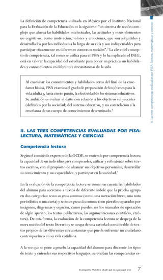 El programa PISA de la OCDE qué es y para qué sirve 
La definición de competencia utilizada en México por el Instituto Nacional
para la Evaluación de la Educación es la siguiente: “un sistema de acción com-
plejo que abarca las habilidades intelectuales, las actitudes y otros elementos
no cognitivos, como motivación, valores y emociones, que son adquiridos y
desarrollados por los individuos a lo largo de su vida y son indispensables para
participar eficazmente en diferentes contextos sociales”.3
La clave del concep-
to de competencia, tal como se utiliza para el PISA y lo ha explicado el INEE,
está en valorar la capacidad del estudiante para poner en práctica sus habilida-
des y conocimientos en diferentes circunstancias de la vida.
 
Al examinar los conocimientos y habilidades cerca del final de la ense-
ñanza básica,PISA examina el grado de preparación de los jóvenes para la
vida adulta y,hasta cierto punto,la efectividad de los sistemas educativos.
Su ambición es evaluar el éxito con relación a los objetivos subyacentes
(definidos por la sociedad) del sistema educativo, y no con relación a la
enseñanza de un cuerpo de conocimientos determinado.4
 
II. Las tres competencias evaluadas por PISA:
lectura, matemáticas y ciencias
Competencia lectora
Según el comité de expertos de la OCDE,se entiende por competencia lectora
la capacidad de un individuo para comprender, utilizar y reflexionar sobre tex-
tos escritos, con el propósito de alcanzar sus objetivos personales, desarrollar
su conocimiento y sus capacidades, y participar en la sociedad.5
En la evaluación de la competencia lectora se toman en cuenta las habilidades
del alumno para acercarse a textos de diferente índole que la prueba agrupa
en dos categorías: textos en prosa continua (como una narración breve, una nota
periodística o una carta) y textos en prosa discontinua (con párrafos separados por
imágenes, diagramas y espacios, como pueden ser los manuales de operación
de algún aparato, los textos publicitarios, las argumentaciones científicas, etcé-
tera). De esta forma, la evaluación de la competencia lectora se despega de la
mera noción del texto literario y se ocupa de una variedad considerable de tex-
tos propios de las diferentes circunstancias que puede enfrentar un ciudadano
contemporáneo en su vida cotidiana.
A la vez que se pone a prueba la capacidad del alumno para discernir los tipos
de texto y entender sus respectivos lenguajes, se evalúan las competencias es-
 