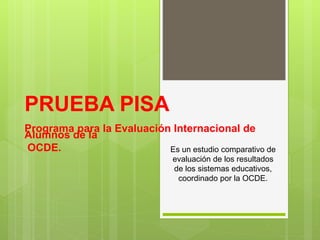 PRUEBA PISA
Programa para la Evaluación Internacional de
Alumnos de la
OCDE. Es un estudio comparativo de
evaluación de los resultados
de los sistemas educativos,
coordinado por la OCDE.
 